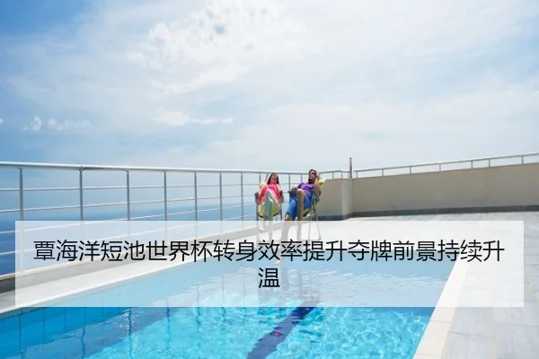 覃海洋短池世界杯转身效率提升夺牌前景持续升温