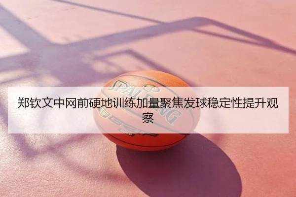郑钦文中网前硬地训练加量聚焦发球稳定性提升观察