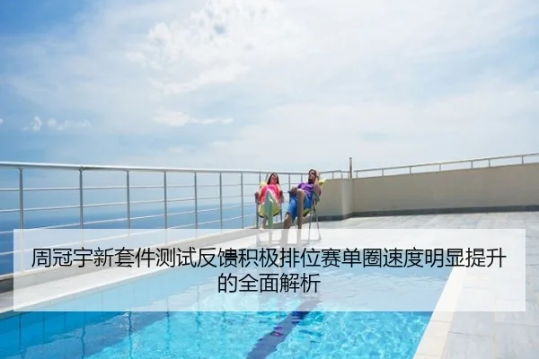 周冠宇新套件测试反馈积极排位赛单圈速度明显提升的全面解析