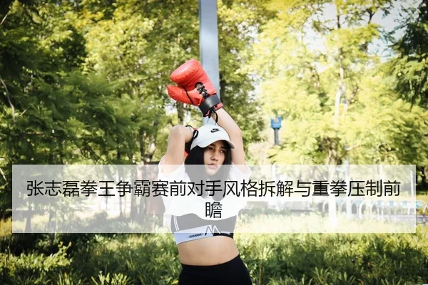 张志磊拳王争霸赛前对手风格拆解与重拳压制前瞻