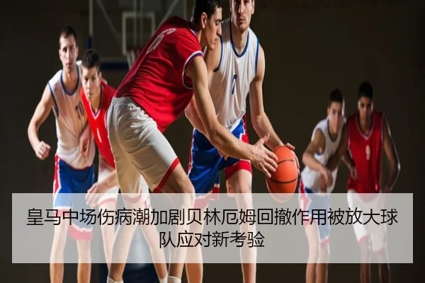 皇马中场伤病潮加剧贝林厄姆回撤作用被放大球队应对新考验