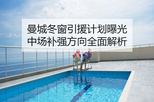 曼城冬窗引援计划曝光 中场补强方向全面解析